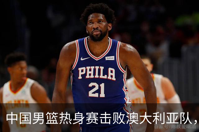中国男篮热身赛击败澳大利亚队，王俊杰砍下23分，杨瀚森缺阵